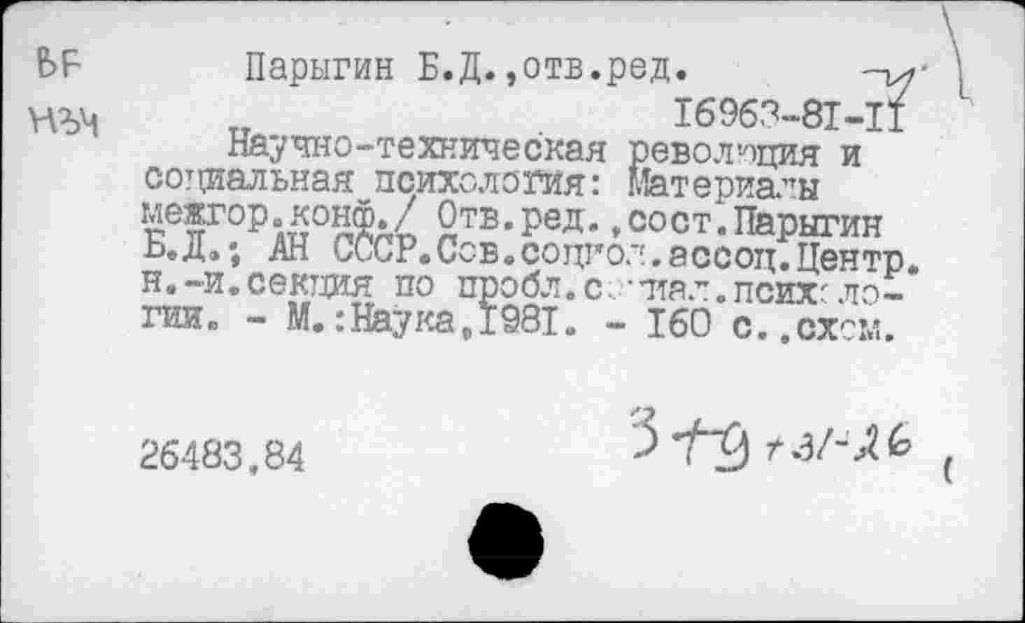 ﻿¥АЪЧ
Парыгин Б.Д.»отв.ред.
тт	16963-81-11
Научно-техническая революция и социальная психология: Материалы межгор.конф./ Отв.ред.,сост.Парыгин Б.Д»; АН СССР«СоБоСоцгол.ассоц.Центр, н.-и.секция по пробл.с.-птал.психологии. - М.:Наука,1981. - 160 с..схем.
26483.84
